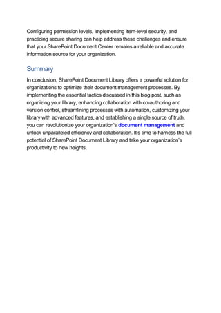 Configuring permission levels, implementing item-level security, and
practicing secure sharing can help address these challenges and ensure
that your SharePoint Document Center remains a reliable and accurate
information source for your organization.
Summary
In conclusion, SharePoint Document Library offers a powerful solution for
organizations to optimize their document management processes. By
implementing the essential tactics discussed in this blog post, such as
organizing your library, enhancing collaboration with co-authoring and
version control, streamlining processes with automation, customizing your
library with advanced features, and establishing a single source of truth,
you can revolutionize your organization’s document management and
unlock unparalleled efficiency and collaboration. It’s time to harness the full
potential of SharePoint Document Library and take your organization’s
productivity to new heights.
 