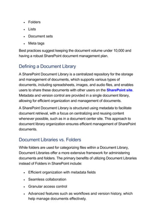  Folders
 Lists
 Document sets
 Meta tags
Best practices suggest keeping the document volume under 10,000 and
having a robust SharePoint document management plan.
Defining a Document Library
A SharePoint Document Library is a centralized repository for the storage
and management of documents, which supports various types of
documents, including spreadsheets, images, and audio files, and enables
users to share these documents with other users on the SharePoint site.
Metadata and version control are provided in a single document library,
allowing for efficient organization and management of documents.
A SharePoint Document Library is structured using metadata to facilitate
document retrieval, with a focus on centralizing and reusing content
whenever possible, such as in a document center site. This approach to
document library organization ensures efficient management of SharePoint
documents.
Document Libraries vs. Folders
While folders are used for categorizing files within a Document Library,
Document Libraries offer a more extensive framework for administering
documents and folders. The primary benefits of utilizing Document Libraries
instead of Folders in SharePoint include:
 Efficient organization with metadata fields
 Seamless collaboration
 Granular access control
 Advanced features such as workflows and version history, which
help manage documents effectively.
 