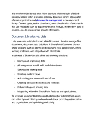 It is recommended to use a flat folder structure with one layer of broad-
category folders within a broader-category document library, allowing for
efficient organization and documents management in one document
library. Content types, on the other hand, are a classification of documents
that use metadata such as department name, file type, modified by, date of
creation, etc., to provide more specific information.
Document Libraries vs. Lists
Lists store data in tabular format, while Document Libraries manage files,
documents, document sets, or folders. A SharePoint Document Library
offers functions such as storing and organizing files, collaboration, offline
syncing, metadata, and integration with other tools.
In contrast, a SharePoint List offers the following functions:
 Storing and organizing data
 Allowing users to add, edit, and delete items
 Sorting and filtering data
 Creating custom views
 Automating processes with workflows
 Creating calculated columns and formulas
 Collaborating and sharing lists
 Integrating with other SharePoint features and applications.
To leverage Document Libraries and Lists together in SharePoint, users
can utilize dynamic filtering and combined views, promoting collaboration
and organization, and optimizing productivity.
 