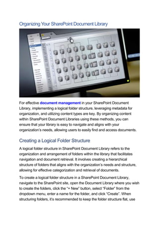 Organizing Your SharePoint Document Library
For effective document management in your SharePoint Document
Library, implementing a logical folder structure, leveraging metadata for
organization, and utilizing content types are key. By organizing content
within SharePoint Document Libraries using these methods, you can
ensure that your library is easy to navigate and aligns with your
organization’s needs, allowing users to easily find and access documents.
Creating a Logical Folder Structure
A logical folder structure in SharePoint Document Library refers to the
organization and arrangement of folders within the library that facilitates
navigation and document retrieval. It involves creating a hierarchical
structure of folders that aligns with the organization’s needs and structure,
allowing for effective categorization and retrieval of documents.
To create a logical folder structure in a SharePoint Document Library,
navigate to the SharePoint site, open the Document Library where you wish
to create the folders, click the “+ New” button, select “Folder” from the
dropdown menu, enter a name for the folder, and click “Create”. When
structuring folders, it’s recommended to keep the folder structure flat, use
 