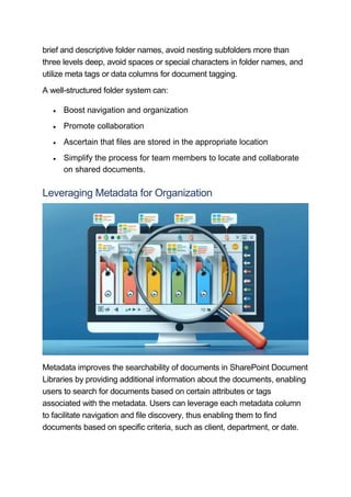 brief and descriptive folder names, avoid nesting subfolders more than
three levels deep, avoid spaces or special characters in folder names, and
utilize meta tags or data columns for document tagging.
A well-structured folder system can:
 Boost navigation and organization
 Promote collaboration
 Ascertain that files are stored in the appropriate location
 Simplify the process for team members to locate and collaborate
on shared documents.
Leveraging Metadata for Organization
Metadata improves the searchability of documents in SharePoint Document
Libraries by providing additional information about the documents, enabling
users to search for documents based on certain attributes or tags
associated with the metadata. Users can leverage each metadata column
to facilitate navigation and file discovery, thus enabling them to find
documents based on specific criteria, such as client, department, or date.
 