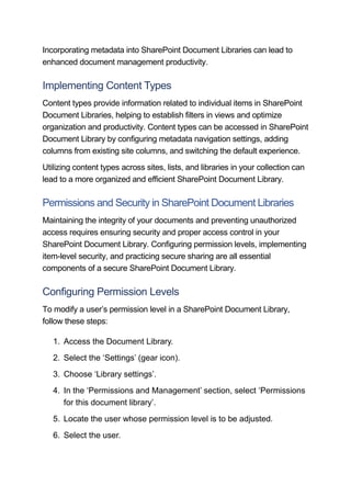Incorporating metadata into SharePoint Document Libraries can lead to
enhanced document management productivity.
Implementing Content Types
Content types provide information related to individual items in SharePoint
Document Libraries, helping to establish filters in views and optimize
organization and productivity. Content types can be accessed in SharePoint
Document Library by configuring metadata navigation settings, adding
columns from existing site columns, and switching the default experience.
Utilizing content types across sites, lists, and libraries in your collection can
lead to a more organized and efficient SharePoint Document Library.
Permissions and Security in SharePoint Document Libraries
Maintaining the integrity of your documents and preventing unauthorized
access requires ensuring security and proper access control in your
SharePoint Document Library. Configuring permission levels, implementing
item-level security, and practicing secure sharing are all essential
components of a secure SharePoint Document Library.
Configuring Permission Levels
To modify a user’s permission level in a SharePoint Document Library,
follow these steps:
1. Access the Document Library.
2. Select the ‘Settings’ (gear icon).
3. Choose ‘Library settings’.
4. In the ‘Permissions and Management’ section, select ‘Permissions
for this document library’.
5. Locate the user whose permission level is to be adjusted.
6. Select the user.
 