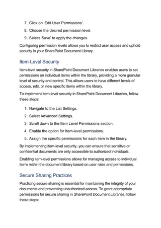 7. Click on ‘Edit User Permissions’.
8. Choose the desired permission level.
9. Select ‘Save’ to apply the changes.
Configuring permission levels allows you to restrict user access and uphold
security in your SharePoint Document Library.
Item-Level Security
Item-level security in SharePoint Document Libraries enables users to set
permissions on individual items within the library, providing a more granular
level of security and control. This allows users to have different levels of
access, edit, or view specific items within the library.
To implement item-level security in SharePoint Document Libraries, follow
these steps:
1. Navigate to the List Settings.
2. Select Advanced Settings.
3. Scroll down to the Item Level Permissions section.
4. Enable the option for Item-level permissions.
5. Assign the specific permissions for each item in the library.
By implementing item-level security, you can ensure that sensitive or
confidential documents are only accessible to authorized individuals.
Enabling item-level permissions allows for managing access to individual
items within the document library based on user roles and permissions.
Secure Sharing Practices
Practicing secure sharing is essential for maintaining the integrity of your
documents and preventing unauthorized access. To grant appropriate
permissions for secure sharing in SharePoint Document Libraries, follow
these steps:
 