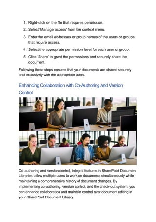 1. Right-click on the file that requires permission.
2. Select ‘Manage access’ from the context menu.
3. Enter the email addresses or group names of the users or groups
that require access.
4. Select the appropriate permission level for each user or group.
5. Click ‘Share’ to grant the permissions and securely share the
document.
Following these steps ensures that your documents are shared securely
and exclusively with the appropriate users.
Enhancing Collaboration with Co-Authoring and Version
Control
Co-authoring and version control, integral features in SharePoint Document
Libraries, allow multiple users to work on documents simultaneously while
maintaining a comprehensive history of document changes. By
implementing co-authoring, version control, and the check-out system, you
can enhance collaboration and maintain control over document editing in
your SharePoint Document Library.
 