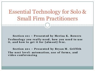 Essential Technology for Solo &
   Small Firm Practitioners

    Section 101 – Presented by Merisa K. Bowers
Technology you really need, how you need to use
it, and how to get it for [almost] free.

   Section 201 – Presented by Bryan M. Griffith
The next level: automation, use of forms, and
video conferencing
 
