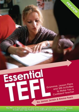 Essen tial

TEFL
                                     Plans
                          ar , Lesson ities
                     Gramm 300 Activ
                         and           ou a
                           to   Make Y


                                     aF         oers
                     s Jenk in & Emm
                   e
         by Jam


       www.onlinetefl.com/essential-tefl-book
 