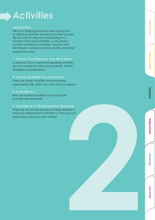 Activities




                                                                                           Introduction
Introduction
We know language learners have to practice,
so effective activities are central to their success.
We do want to help you avoid relying on a
handful of the same activities, so this section
contains hundreds of activities, warmers and
techniques to bring your lessons to life, and make
preparation easy!




                                                                                           How To Teach
1. Twenty-Four Warmers You Must Know
A selection of fun, interactive speaking activities
you can use for any class and any level. Almost
all require no preparation.

2. Twelve Activities You Must Know
These are classic activities and techniques,
organised by skill, which you can use in any lesson.




                                                                                           Activities
3. Activities A-Z
Here we’ve listed hundreds of our favourite
activities alphabetically.

4. Activities A-Z: Photocopiable Materials
These are the photocopiable activities referred to
and cross-referenced in Activities A-Z that you can
photocopy and use in your classes!




                                                                                           Lesson Plans
                                                                                           Grammar
                                                                                           Appendix




                                                        1.3 Teaching Specialised Classes
 