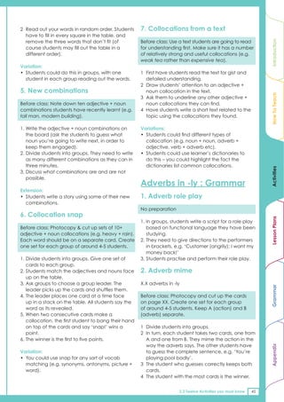 2 Read out your words in random order. Students        7. Collocations from a text
  have to fill in every square in the table, and
  remove the three words that don’t fit (of            Before class: Use a text students are going to read




                                                                                                                   Introduction
  course students may fill out the table in a          for understanding first. Make sure it has a number
  different order).                                    of relatively strong and useful collocations (e.g.
                                                       weak tea rather than expensive tea).
Variation:
• Students could do this in groups, with one           1 First have students read the text for gist and
  student in each group reading out the words.           detailed understanding.
                                                       2 Draw students’ attention to an adjective +
5. New combinations                                      noun collocation in the text.




                                                                                                                   How To Teach
                                                       3 Ask them to underline any other adjective +
Before class: Note down ten adjective + noun             noun collocations they can find.
combinations students have recently learnt (e.g.       4 Have students write a short text related to the
tall man, modern building).                              topic using the collocations they found.

1. Write the adjective + noun combinations on          Variations:
   the board (ask the students to guess what           • Students could find different types of
   noun you’re going to write next, in order to          collocation (e.g. noun + noun, adverb +
   keep them engaged).                                   adjective, verb + adverb etc).
2. Divide students into groups. They need to write     • Students could use learner’s dictionaries to
   as many different combinations as they can in         do this – you could highlight the fact the
   three minutes.                                        dictionaries list common collocations.




                                                                                                                   Activities
3. Discuss what combinations are and are not
   possible.
                                                       Adverbs in -ly : Grammar
Extension:
• Students write a story using some of their new       1. Adverb role play
  combinations.
                                                       No preparation
6. Collocation snap




                                                                                                                   Lesson Plans
                                                       1. In groups, students write a script for a role play
Before class: Photocopy & cut up sets of 10+              based on functional language they have been
adjective + noun collocations (e.g. heavy + rain).        studying.
Each word should be on a separate card. Create         2. They need to give directions to the performers
one set for each group of around 4-5 students.            in brackets, e.g. ‘Customer (angrily): I want my
                                                          money back!’
1. Divide students into groups. Give one set of        3. Students practise and perform their role play.
   cards to each group.
2. Students match the adjectives and nouns face        2. Adverb mime
   up on the table.
3. Ask groups to choose a group leader. The            X.X adverbs in -ly
                                                                                                                   Grammar


   leader picks up the cards and shuffles them.
4. The leader places one card at a time face           Before class: Photocopy and cut up the cards
   up in a stack on the table. All students say the    on page XX. Create one set for each group
   word as its revealed.                               of around 4-5 students. Keep A (action) and B
5. When two consecutive cards make a                   (adverb) separate.
   collocation, the first student to bang their hand
   on top of the cards and say ‘snap!’ wins a          1 Divide students into groups.
   point.                                              2 In turn, each student takes two cards, one from
6. The winner is the first to five points.               A and one from B. They mime the action in the
                                                         way the adverb says. The other students have
                                                                                                                   Appendix




Variation:                                               to guess the complete sentence, e.g. ‘You’re
• You could use snap for any sort of vocab               playing pool badly’.
  matching (e.g. synonyms, antonyms, picture +         3 The student who guesses correctly keeps both
  word).                                                 cards.
                                                       4 The student with the most cards is the winner.


                                                                        2.2 Twelve Activities you must know   45
 