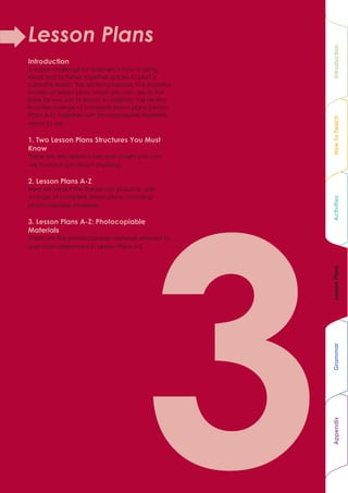 Lesson Plans




                                                         Introduction
Introduction
A major challenge for teachers is how to bring
ideas and activities together quickly to plan a
cohesive lesson. This section proposes two essential
models of lesson plans which you can use as the
basis for any sort of lesson. In addition, the section
includes a range of complete lesson plans (Lesson
Plans A-Z), together with photocopiable materials,




                                                         How To Teach
ready to use.

1. Two Lesson Plans Structures You Must
Know
These are two lesson types and stages you can
use to teach just about anything.

2. Lesson Plans A-Z
Here we’ve put the theory into practice, with
a range of complete lesson plans, including




                                                         Activities
photocopiable materials.

3. Lesson Plans A-Z: Photocopiable
Materials
These are the photocopiable materials referred to
and cross-referenced in Lesson Plans A-Z.




                                                         Lesson Plans
                                                         Grammar
                                                         Appendix
 