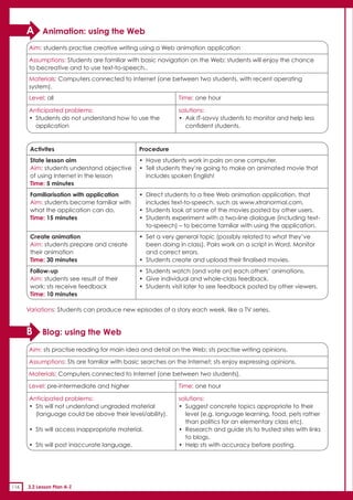 A     Animation: using the Web
      Aim: students practise creative writing using a Web animation application

      Assumptions: Students are familiar with basic navigation on the Web; students will enjoy the chance
      to becreative and to use text-to-speech..
      Materials: Computers connected to Internet (one between two students, with recent operating
      system).
      Level: all                                            Time: one hour

      Anticipated problems:                                 solutions:
      • Students do not understand how to use the           • Ask IT-savvy students to monitor and help less
        application                                           confident students.


       Activites                              Procedure
       State lesson aim                       • Have students work in pairs on one computer.
       Aim: students understand objective     • Tell students they’re going to make an animated movie that
       of using Internet in the lesson          includes spoken English!
       Time: 5 minutes
       Familiarisation with application       • Direct students to a free Web animation application, that
       Aim: students become familiar with       includes text-to-speech, such as www.xtranormal.com.
       what the application can do.           • Students look at some of the movies posted by other users.
       Time: 15 minutes                       • Students experiment with a two-line dialogue (including text-
                                                to-speech) – to become familiar with using the application.
       Create animation                       • Set a very general topic (possibly related to what they’ve
       Aim: students prepare and create         been doing in class). Pairs work on a script in Word. Monitor
       their animation                          and correct errors.
       Time: 30 minutes                       • Students create and upload their finalised movies.
       Follow-up                              • Students watch (and vote on) each others’ animations.
       Aim: students see result of their      • Give individual and whole-class feedback.
       work; sts receive feedback             • Students visit later to see feedback posted by other viewers.
       Time: 10 minutes

      Variations: Students can produce new episodes of a story each week, like a TV series.


      B     Blog: using the Web

      Aim: sts practise reading for main idea and detail on the Web; sts practise writing opinions.

      Assumptions: Sts are familiar with basic searches on the Internet; sts enjoy expressing opinions.

      Materials: Computers connected to Internet (one between two students).

      Level: pre-intermediate and higher                    Time: one hour

      Anticipated problems:                                 solutions:
      • Sts will not understand ungraded material           • Suggest concrete topics appropriate to their
        (language could be above their level/ability).        level (e.g. language learning, food, pets rather
                                                              than politics for an elementary class etc).
      • Sts will access inappropriate material.             • Research and guide sts to trusted sites with links
                                                              to blogs.
      • Sts will post inaccurate language.                  • Help sts with accuracy before posting.




116   3.2 Lesson Plan A-Z
 