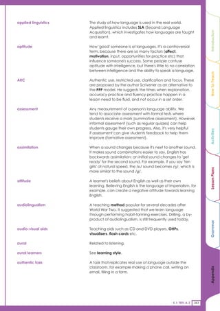 applied linguistics   The study of how language is used in the real world.
                      Applied linguistics includes SLA (Second Language
                      Acquisition), which investigates how languages are taught




                                                                                              Introduction
                      and learnt.

aptitude              How 'good' someone is at languages. It's a controversial
                      term, because there are so many factors (affect,
                      motivation, input, opportunities for practice etc) that
                      influence someone's success. Some people confuse
                      aptitude with intelligence, but there's little to no correlation
                      between intelligence and the ability to speak a language.




                                                                                              How To Teach
ARC                   Authentic use, restricted use, clarification and focus. These
                      are proposed by the author Scrivener as an alternative to
                      the PPP model. He suggests the times when explanation,
                      accuracy practice and fluency practice happen in a
                      lesson need to be fluid, and not occur in a set order.

assessment            Any measurement of a person's language ability. We
                      tend to associate assessment with formal tests where
                      students receive a mark (summative assessment). However,
                      informal assessment (such as regular quizzes) can help
                      students gauge their own progress. Also, it's very helpful




                                                                                              Activities
                      if assessment can give students feedback to help them
                      improve (formative assessment).

assimilation          When a sound changes because it's next to another sound.
                      It makes sound combinations easier to say. English has
                      backwards assimilation: an initial sound changes to 'get
                      ready' for the second sound. For example, if you say 'ten
                      girls' at natural speed, the /n/ sound becomes //, which is




                                                                                              Lesson Plans
                      more similar to the sound //.

attitude              A learner's beliefs about English as well as their own
                      learning. Believing English is the language of imperialism, for
                      example, can create a negative attitude towards learning
                      English.

audiolingualism       A teaching method popular for several decades after
                      World War Two. It suggested that we learn language
                      through performing habit-forming exercises. Drilling, a by-
                      product of audiolingualism, is still frequently used today.
                                                                                              Grammar



audio-visual aids     Teaching aids such as CD and DVD players, OHPs,
                      visualisers, flash cards etc.

aural                 Related to listening.

aural learners        See learning style.

authentic task        A task that replicates real use of language outside the
                      classroom, for example making a phone call, writing an
                                                                                              Appendix




                      email, filling in a form.




                                                                        5.1: TEFL A-Z   283
 
