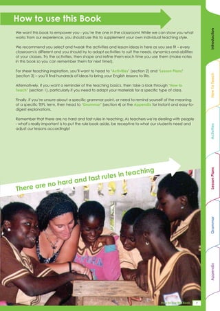 How to use this Book




                                                                                                                   Introduction
We want this book to empower you - you’re the one in the classroom! While we can show you what
works from our experience, you should use this to supplement your own individual teaching style.

We recommend you select and tweak the activities and lesson ideas in here as you see fit – every
classroom is different and you should try to adapt activities to suit the needs, dynamics and abilities
of your classes. Try the activities, then shape and refine them each time you use them (make notes
in this book so you can remember them for next time!).

For sheer teaching inspiration, you’ll want to head to ‘Activities’ (section 2) and ‘Lesson Plans’




                                                                                                                   How To Teach
(section 3) – you’ll find hundreds of ideas to bring your English lessons to life.

Alternatively, if you want a reminder of the teaching basics, then take a look through ‘How to
Teach’ (section 1), particularly if you need to adapt your materials for a specific type of class.

Finally, if you’re unsure about a specific grammar point, or need to remind yourself of the meaning
of a specific TEFL term, then head to ‘Grammar’ (section 4) or the Appendix for instant and easy-to-
digest explanations.

Remember that there are no hard and fast rules in teaching. As teachers we’re dealing with people
- what’s really important is to put the rule book aside, be receptive to what our students need and




                                                                                                                   Activities
adjust our lessons accordingly!




                                                             ach           ing




                                                                                                                   Lesson Plans
                                           fast ru les in te
           no ha             rd and
Th ere are


                                                                                                                   Grammar
                                                                                                                   Appendix




                                                                                    Appendix 1 : this Book
                                                                                     How to use TEFL A_Z     174
                                                                                                              7
 