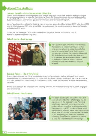 About The Authors
    James Jenkin – i-to-i Academic Director
    James Jenkin has been teaching English as a foreign language since 1994, and has managed English
    language programmes in Vietnam, China and Australia. His classroom career has included teaching
    Sudanese refugees, Vietnamese government ministers and Chinese airline pilots.

    James’ particular love is teacher training, having been an accredited Cambridge CELTA tutor since 1998
    and an i-to-i classroom TEFL tutor since 2006. He understands the needs, worries and dreams of people
    entering the TEFL world.

    James has a Cambridge CELTA, a Bachelor of Arts Degree in Russian and Latvian, and a
    Master’s Degree in Applied Linguistics.




                                                           ‘
    What James has to say

                                                                 New teachers can often feel overwhelmed.
                                                                 There seems to be so much to get on top
                                                                 of: grammar, planning, designing activities,
                                                                 knowing how to teach, and that’s before
                                                                 you’ve even entered the classroom! Essential
                                                                 TEFL is designed to make English teaching
                                                                 manageable. We want everything you need
                                                                 to be easily accessible, so you can put
                                                                 planning to one side, and focus on your
                                                                 students.
                                                                                                                ‘
    Emma Foers – i-to-i TEFL Tutor
    Emma Foers obtained her CELTA qualification straight after University, before jetting off on a round-
    the-world teaching adventure taking in Japan, Italy, England, Portugal and Egypt. She now works as a
    TEFL tutor for i-to-i and is the author of Kick Start Your TEFL Career: 20 Classroom Activities for Elementary
    Learners.

    Emma loves being in the classroom and creating relevant, fun materials to keep her students engaged
    and entertained.




                                                           ‘
    What Emma has to say
                                                                 I’ve been teaching for a long time now, but
                                                                 I can still remember how challenging my first
                                                                 experience in the classroom was. Planning
                                                                 was tough, especially working out how to
                                                                 make my lessons as clear and fun as possible.
                                                                 There are so many TEFL books out there, each


                                                                 to put everything you need into one book.
                                                                 I certainly wish this book had been out there
                                                                 to help me when I first started teaching!
                                                                                                                ‘
                                                                 specialising in different areas, that I didn’t know
                                                                 which ones to choose: that’s why we decided




8   Introduction: About the Authors
 