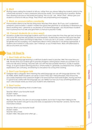 8. Elicit
✔   Eliciting means asking the students to tell you, rather than you always telling the students (which is the
    unfortunate dynamic in many classrooms around the world). Turn everything into a question. Rather




                                                                                                                     Introduction
    than drawing a picture on the board and saying ‘This is a car’, ask, ‘What’s this?’. Always give your
    students a chance to tell you things. They’ll find it very empowering and engaging.

    9. Work on pronunciation constantly
✔   Pronunciation seems to be the last thing many teachers think about. But if you can’t understand
    someone’s pronunciation, it doesn’t matter how good their grammar or vocabulary is! Whenever you
    teach anything new – grammar or vocabulary or functional language – you should teach students
    how to pronounce it as well, and give them a chance to practise it orally.




                                                                                                                     How To Teach
    10. Correct students (in a nice way!)
✔   Numerous studies show language students want much more correction than they get (we’ve found
    that some TEFL teachers are possibly too kind-hearted!). Students like correction because they feel
    you’re listening to them and trying to help them. It’s how you do it, of course – correction should
    be gentle and encouraging, not a reprimand. Bear in mind correction is not always appropriate. If
    students are involved in a discussion, don’t interrupt, or you’ll inhibit them. Wait until afterwards to
    discuss any errors you heard.




    Top 10 Don’ts




                                                                                                                     Activities
    1. Don’t talk all the time
✘   We mentioned language learning is a skill that students need to practise. Well, the more time you
    talk, the less time your students get to practise (imagine a driving lesson where you just listen to an
    instructor talk about driving). Teachers talk a lot with the best possible intentions: usually to explain
    things, or to give students listening practice. Unfortunately it’s generally counterproductive. Lengthy
    explanations are confusing, and listening to one person for a long time is boring.




                                                                                                                     Lesson Plans
    2. Don’t use foreigner talk
✘   Foreigner talk is a linguistic term meaning the weird language we use with language learners: YOU
    SIT, PAIRS, NOW, OKAY? Students can sense it. Even if they don’t feel patronised, they’ll have the
    (accurate) impression that classroom English is far removed from real-world English. Having said that,
    it’s good to be careful with the language you use. Reflect on how you’ll say something before you
    say it, and choose words you know your students will understand.

    3. Don’t echo
✘   Echoing means repeating what a student says.

    Teacher: What’s your favourite food?
                                                                                                                     Grammar


    Student: Italian.
    Teacher: Oh, Italian! Great.

    We do it all the time. Our aim is to encourage students, but in fact it stops them talking (in the
    example The student only got to say one word, as opposed to the teacher’s seven!). Ask for more
    information instead.

    Teacher: What’s your favourite food?
    Student: Italian.
    Teacher: Tell us more.
                                                                                                                     Appendix




    Student: Well, I like pizza and I often go …




                                                                                      1.1 Top 10 Dos & Don’ts   11
 