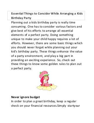 Essential Things to Consider While Arranging a Kids 
Birthday Party 
Planning out a kids birthday party is really time 
consuming. One has to consider various factors and 
give best of his efforts to arrange all essential 
elements of a perfect party. Doing something 
unique to make your child happy requires a lot of 
efforts. However, there are some basic things which 
you should never forget while planning out your 
kid’s birthday party. These things enhance the value 
of a party environment, and play a big part in 
providing an exciting experience. So, check out 
these things to know some golden rules to plan out 
a perfect party. 
Never ignore budget 
In order to plan a great birthday, keep a regular 
check on your financial resources.Simply startyour 
 