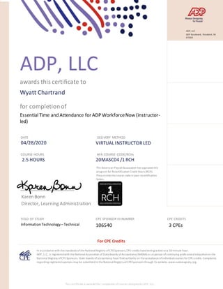 ADP, LLC
awards this certificate to
Wyatt Chartrand
for completionof
Essential Time and Attendance for ADP WorkforceNow (instructor-
led)
DATE
04/28/2020
DELIVERY METHOD
VIRTUAL INSTRUCTORLED
COURSE HOURS
2.5 HOURS
APA COURSE CODE/RCHs
20MASC04 /1 RCH
Karen Bonn
Director, Learning Administration
FIELD OF STUDY
InformationTechnology –Technical
CPE SPONSOR ID NUMBER
106540
CPE CREDITS
3 CPEs
In accordancewith thestandards oftheNationalRegistry ofCPESponsors,CPEcredits havebeengranted ona 50-minute hour.
ADP, LLC, is registeredwith theNationalAssociation ofStateBoards ofAccountancy (NASBA) as a sponsor ofcontinuing profe ssionaleducationon the
National Registry ofCPESponsors. State boards ofaccountancy have final authority on theacceptanceofindividualcourses for CPEcredits. Complaints
regarding registeredsponsors may be submittedto theNationalRegistryofCPESponsors through its website:www.nasbaregistry.org.
The American PayrollAssociation has approved this
program for Recertification Credit Hours (RCH).
Pleasenotethecourse codein your recertification
folder.
.
For CPE Credits
This certificate is awardedfor completion ofcourses designedby ADP, LLC.
ADP, LLC
ADP Boulevard, Roseland, NJ
07068
 