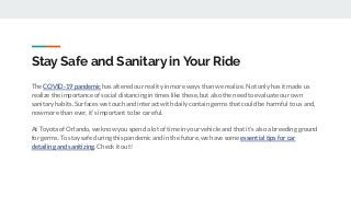 Stay Safe and Sanitary in Your Ride
The COVID-19 pandemic has altered our reality in more ways than we realize. Not only has it made us
realize the importance of social distancing in times like these, but also the need to evaluate our own
sanitary habits. Surfaces we touch and interact with daily contain germs that could be harmful to us and,
now more than ever, it’s important to be careful.
At Toyota of Orlando, we know you spend a lot of time in your vehicle and that it’s also a breeding ground
for germs. To stay safe during this pandemic and in the future, we have some essential tips for car
detailing and sanitizing. Check it out!
 