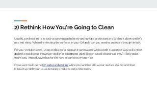 2) Rethink How You’re Going to Clean
Usually, car detailing is as easy as spraying upholstery and surface protectant and wiping it down until it’s
nice and shiny. When disinfecting the surfaces in your Orlando car, you need to put more thought into it.
For your vehicle’s seats, using antibacterial soap and warm water with a cloth is a perfect way to disinfect
and get a good clean. However, we don’t recommend using bleach based cleaners as they’ll likely stain
your seats. Instead, save that for the harder surfaces in your ride.
If you want to do some Orlando car detailing while you sanitize, allow your surfaces to dry and then
follow it up with your usual detailing products and protectants.
 