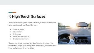 3) High Touch Surfaces
There are plenty of spots in your ride that you touch and interact
with more than others. Places like your:
● Steering wheel
● A/C controls
● Shift knob
● Exterior door handles
● Infotainment system
These areas should be especially disinfected and cleaned. We
recommend keeping sanitizing wipes on hand so you can disinfect
these surfaces each time you drive.
 