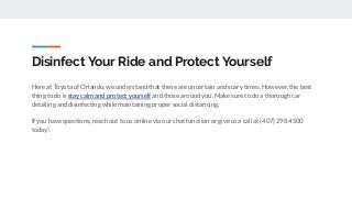 Disinfect Your Ride and Protect Yourself
Here at Toyota of Orlando, we understand that these are uncertain and scary times. However, the best
thing to do is stay calm and protect yourself and those around you. Make sure to do a thorough car
detailing and disinfecting while maintaining proper social distancing.
If you have questions, reach out to us online via our chat function or give us a call at (407) 298 4500
today!
 