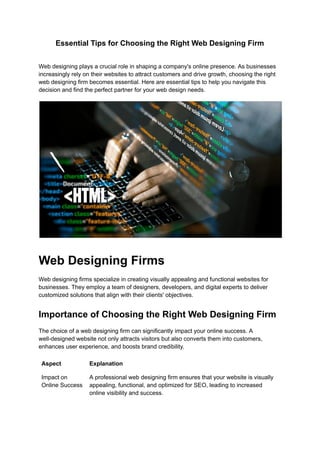 Essential Tips for Choosing the Right Web Designing Firm
Web designing plays a crucial role in shaping a company's online presence. As businesses
increasingly rely on their websites to attract customers and drive growth, choosing the right
web designing firm becomes essential. Here are essential tips to help you navigate this
decision and find the perfect partner for your web design needs.
Web Designing Firms
Web designing firms specialize in creating visually appealing and functional websites for
businesses. They employ a team of designers, developers, and digital experts to deliver
customized solutions that align with their clients' objectives.
Importance of Choosing the Right Web Designing Firm
The choice of a web designing firm can significantly impact your online success. A
well-designed website not only attracts visitors but also converts them into customers,
enhances user experience, and boosts brand credibility.
Aspect Explanation
Impact on
Online Success
A professional web designing firm ensures that your website is visually
appealing, functional, and optimized for SEO, leading to increased
online visibility and success.
 
