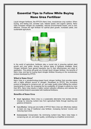 Essential Tips to Follow While Buying
Nano Urea Fertilizer
Liquid nitrogen fertilizers, like IFFCO's Nano Urea, revolutionize crop nutrition. When
buying, and testing soil, consider cost, release speed, and organic options. Nano
Urea increases nitrogen bio availability, reduces environmental impact, and is cost-
effective. Choose the right fertilizer for optimal plant growth, increased yields, and
sustainable agriculture.
In the world of agriculture, fertilizers play a crucial role in ensuring optimal plant
growth and crop yields. Among the various types of fertilizers available, liquid
nitrogen fertilizers have gained popularity due to their effectiveness and ease of
application. This article will guide you through liquid nitrogen fertilizer, the benefits of
Nano Urea, and tips for buying liquid nitrogen fertilizer focusing on the revolutionary
product developed by IFFCO.
What is Nano Urea?
Nano Urea is a nanotechnology-based liquid nitrogen fertilizer that provides plants
with a highly efficient source of nitrogen. Developed by IFFCO, this innovative
product is designed to conserve soil, air, and water quality while fulfilling the nutrient
requirements of crops. By increasing the bio availability of nitrogen to plants by more
than 80%, Nano Urea results in higher nutrient utilization efficiency and reduces the
environmental footprint associated with traditional fertilizers.
Benefits of Nano Urea
 Smart Agriculture: Nano Urea is a sustainable alternative that tackles climate
change by reducing nutrient loss from agricultural fields through leaching and
gaseous emissions.
 Cost-effective: Using just one bottle of IFFCO Nano Urea can effectively replace
at least one bag of traditional urea fertilizer, increasing farmers' income and
reducing input costs.
 Environmental Conservation: By minimizing nutrient loss, Nano Urea helps in
conserving soil, air, and water quality, contributing to a healthier environment.
 
