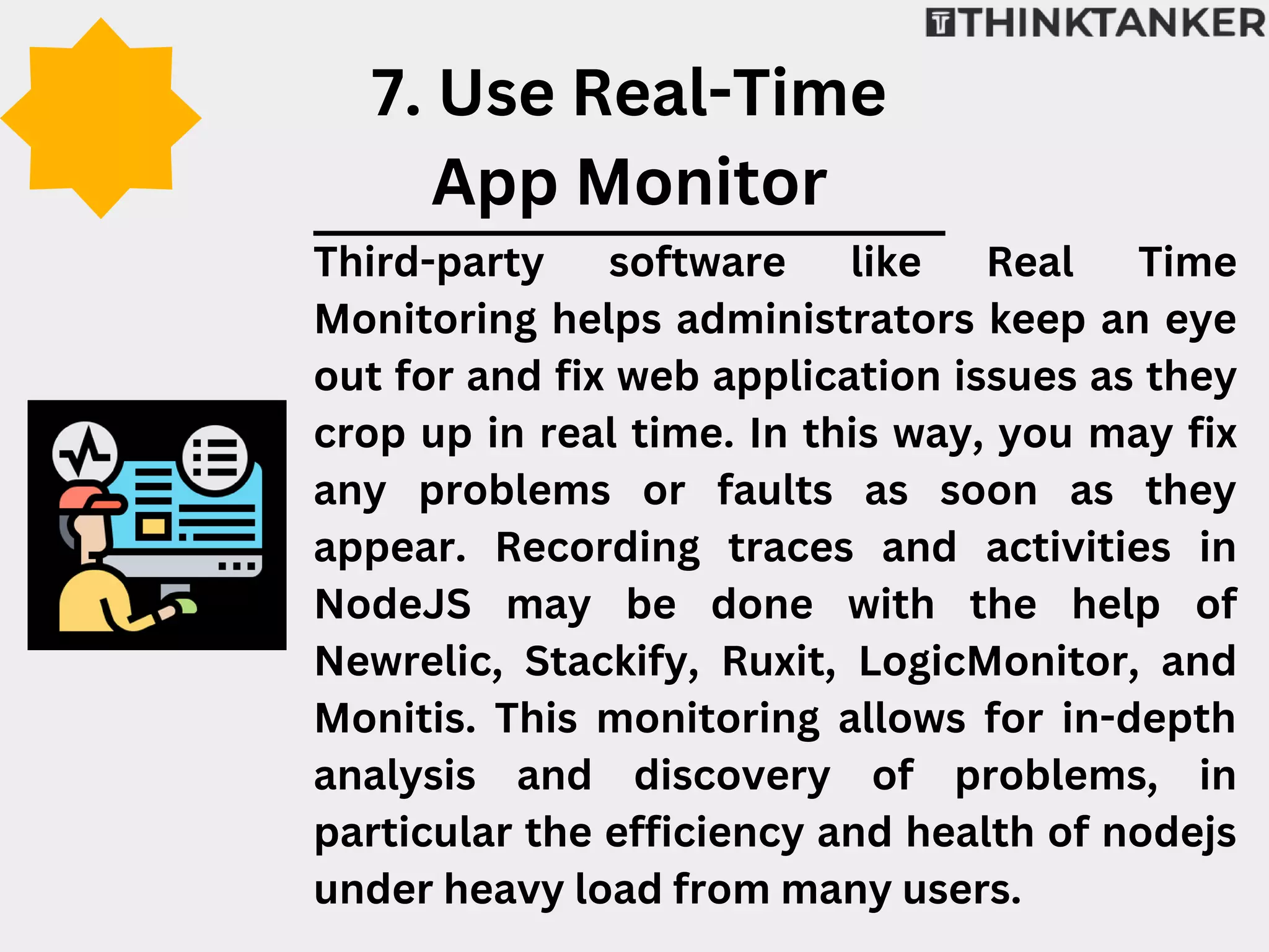 Third-party software like Real Time
Monitoring helps administrators keep an eye
out for and fix web application issues as they
crop up in real time. In this way, you may fix
any problems or faults as soon as they
appear. Recording traces and activities in
NodeJS may be done with the help of
Newrelic, Stackify, Ruxit, LogicMonitor, and
Monitis. This monitoring allows for in-depth
analysis and discovery of problems, in
particular the efficiency and health of nodejs
under heavy load from many users.
7. Use Real-Time
App Monitor
 