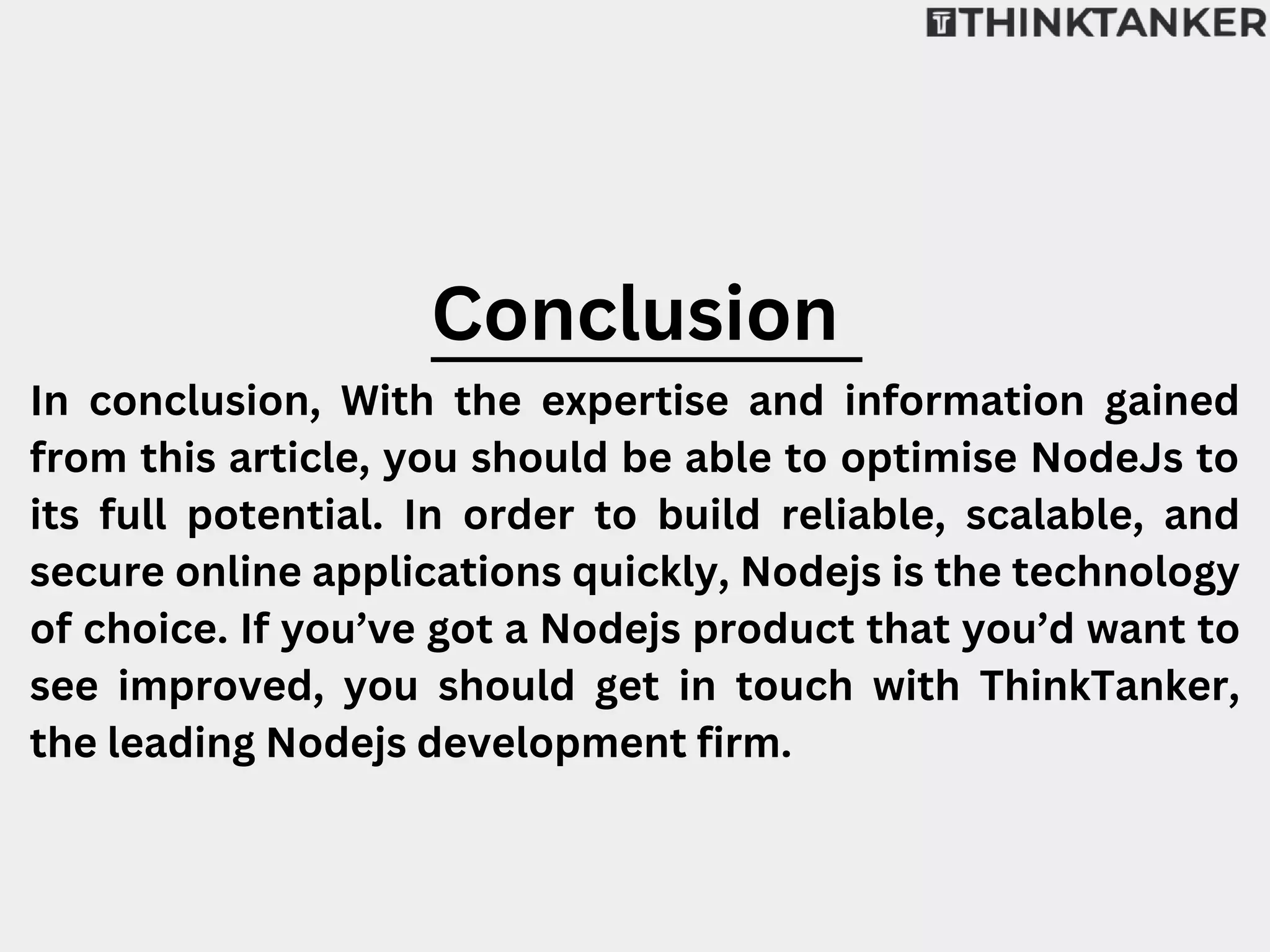 Conclusion
In conclusion, With the expertise and information gained
from this article, you should be able to optimise NodeJs to
its full potential. In order to build reliable, scalable, and
secure online applications quickly, Nodejs is the technology
of choice. If you’ve got a Nodejs product that you’d want to
see improved, you should get in touch with ThinkTanker,
the leading Nodejs development firm.
 