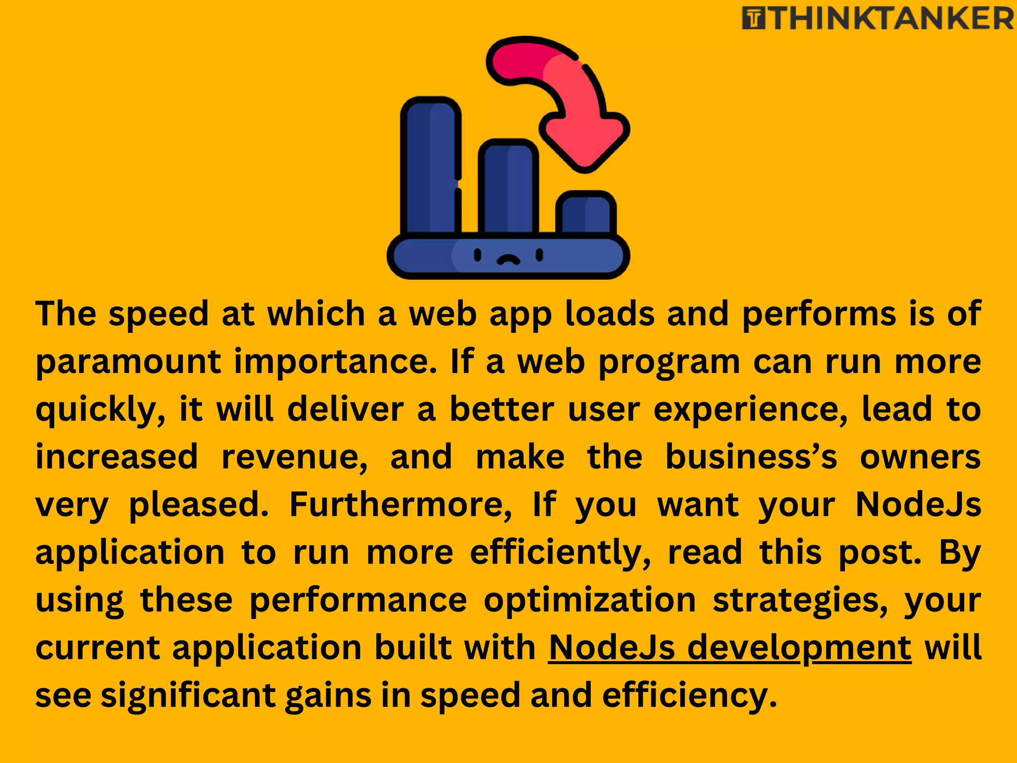 The speed at which a web app loads and performs is of
paramount importance. If a web program can run more
quickly, it will deliver a better user experience, lead to
increased revenue, and make the business’s owners
very pleased. Furthermore, If you want your NodeJs
application to run more efficiently, read this post. By
using these performance optimization strategies, your
current application built with NodeJs development will
see significant gains in speed and efficiency.
 