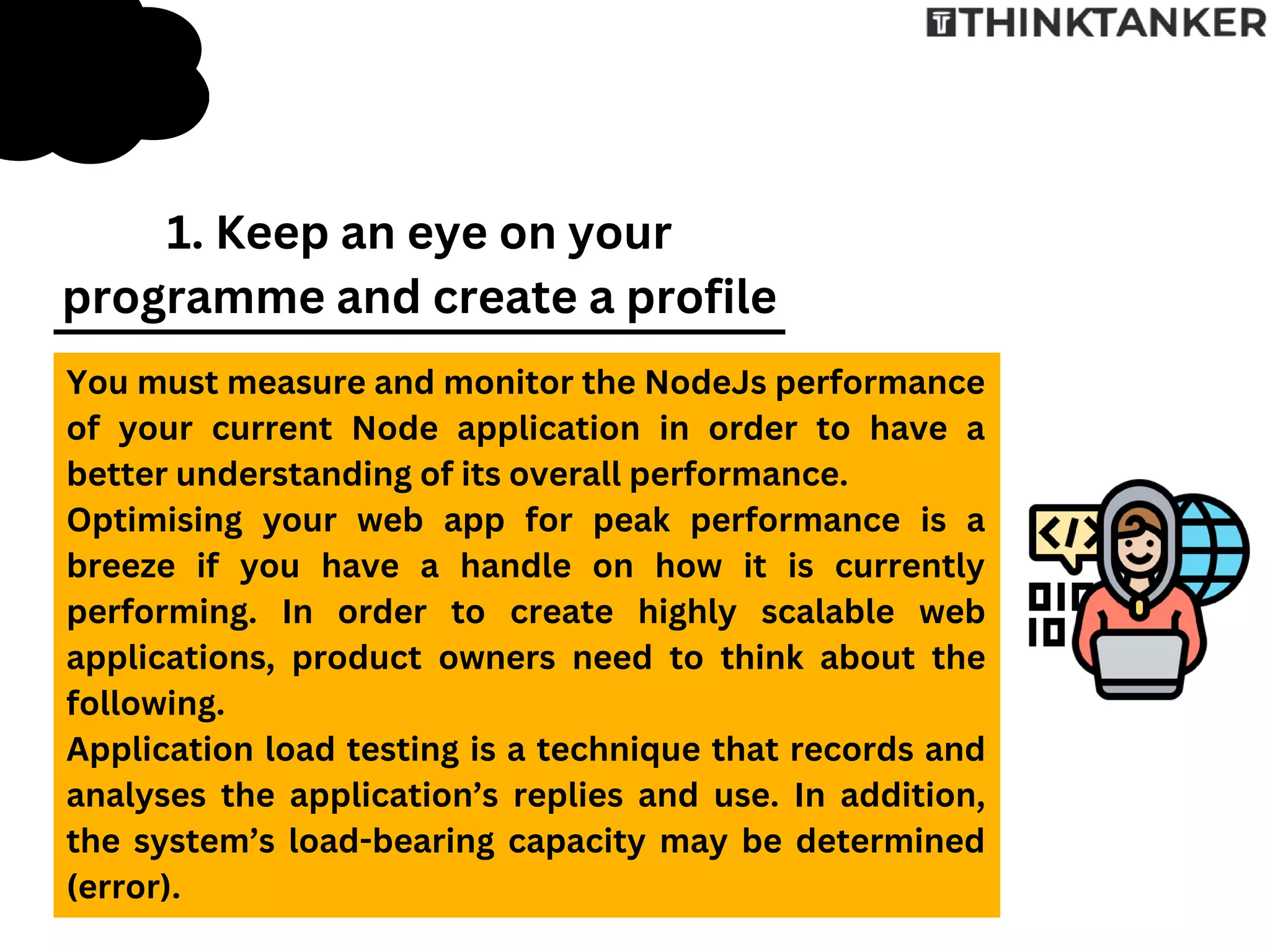 You must measure and monitor the NodeJs performance
of your current Node application in order to have a
better understanding of its overall performance.
Optimising your web app for peak performance is a
breeze if you have a handle on how it is currently
performing. In order to create highly scalable web
applications, product owners need to think about the
following.
Application load testing is a technique that records and
analyses the application’s replies and use. In addition,
the system’s load-bearing capacity may be determined
(error).
1. Keep an eye on your
programme and create a profile
 