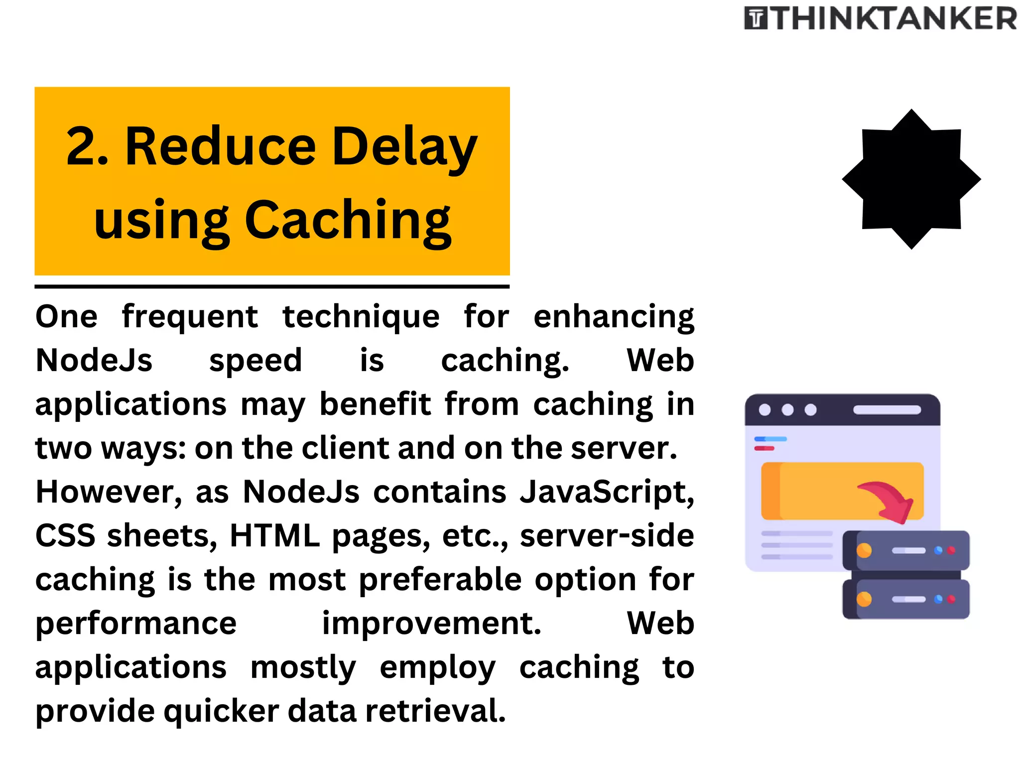 One frequent technique for enhancing
NodeJs speed is caching. Web
applications may benefit from caching in
two ways: on the client and on the server.
However, as NodeJs contains JavaScript,
CSS sheets, HTML pages, etc., server-side
caching is the most preferable option for
performance improvement. Web
applications mostly employ caching to
provide quicker data retrieval.
2. Reduce Delay
using Caching
 