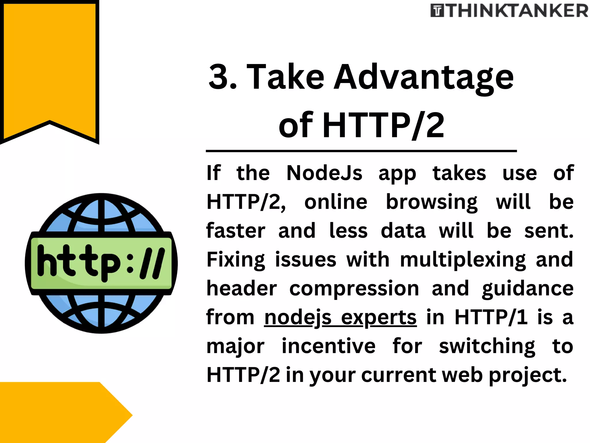 If the NodeJs app takes use of
HTTP/2, online browsing will be
faster and less data will be sent.
Fixing issues with multiplexing and
header compression and guidance
from nodejs experts in HTTP/1 is a
major incentive for switching to
HTTP/2 in your current web project.
3. Take Advantage
of HTTP/2
 
