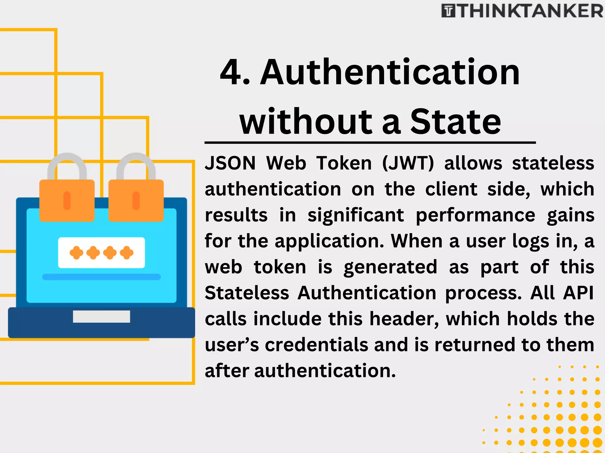 JSON Web Token (JWT) allows stateless
authentication on the client side, which
results in significant performance gains
for the application. When a user logs in, a
web token is generated as part of this
Stateless Authentication process. All API
calls include this header, which holds the
user’s credentials and is returned to them
after authentication.
4. Authentication
without a State
 