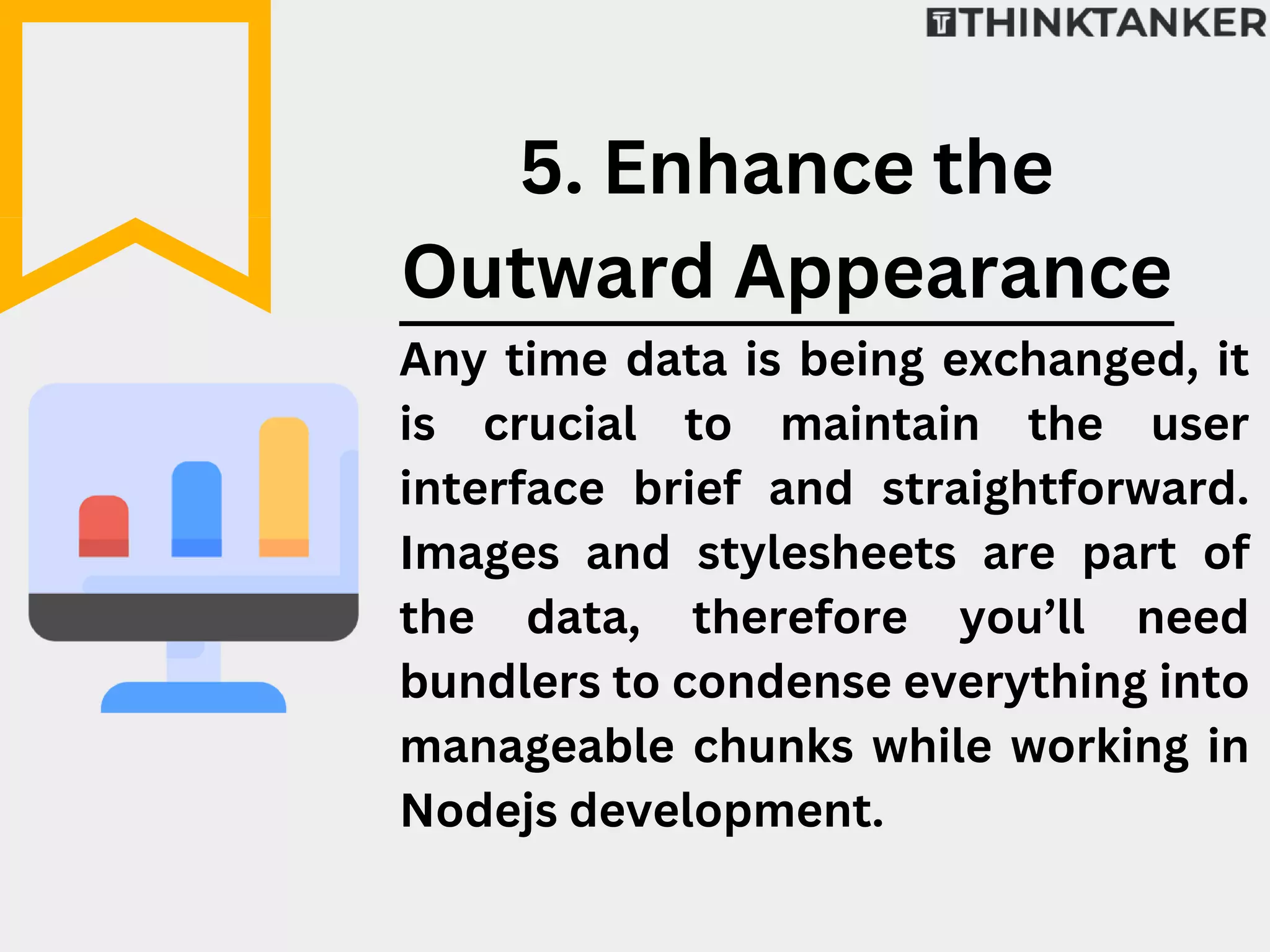 Any time data is being exchanged, it
is crucial to maintain the user
interface brief and straightforward.
Images and stylesheets are part of
the data, therefore you’ll need
bundlers to condense everything into
manageable chunks while working in
Nodejs development.
5. Enhance the
Outward Appearance
 