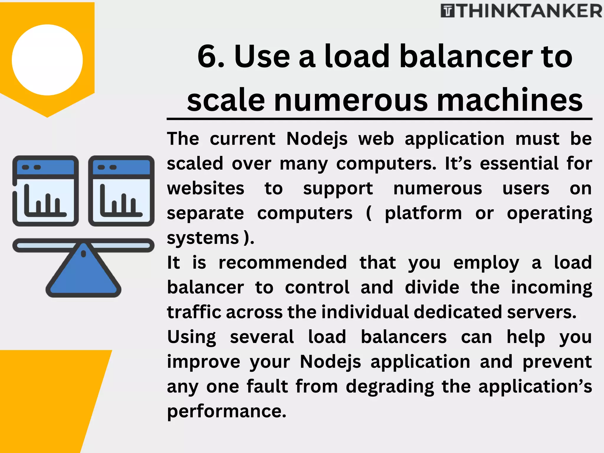 The current Nodejs web application must be
scaled over many computers. It’s essential for
websites to support numerous users on
separate computers ( platform or operating
systems ).
It is recommended that you employ a load
balancer to control and divide the incoming
traffic across the individual dedicated servers.
Using several load balancers can help you
improve your Nodejs application and prevent
any one fault from degrading the application’s
performance.
6. Use a load balancer to
scale numerous machines
 