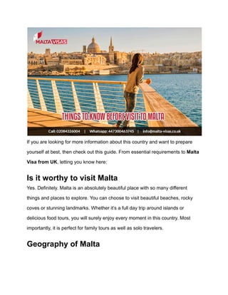 If you are looking for more information about this country and want to prepare
yourself at best, then check out this guide. From essential requirements to Malta
Visa from UK, letting you know here:
Is it worthy to visit Malta
Yes. Definitely. Malta is an absolutely beautiful place with so many different
things and places to explore. You can choose to visit beautiful beaches, rocky
coves or stunning landmarks. Whether it’s a full day trip around islands or
delicious food tours, you will surely enjoy every moment in this country. Most
importantly, it is perfect for family tours as well as solo travelers.
Geography of Malta
 