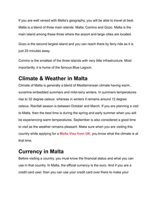 If you are well versed with Malta’s geography, you will be able to travel at best.
Malta is a blend of three main islands: Malta, Comino and Gozo. Malta is the
main island among these three where the airport and large cities are located.
Gozo is the second largest island and you can reach there by ferry ride as it is
just 25 minutes away.
Comino is the smallest of the three islands with very little infrastructure. Most
importantly, it is home of the famous Blue Lagoon.
Climate & Weather in Malta
Climate of Malta is generally a blend of Mediterranean climate having warm,
sunshine embedded summers and mild-rainy winters. In summers temperatures
rise to 32 degree celsius whereas in winters it remains around 12 degree
celsius. Rainfall season is between October and March. If you are planning a visit
to Malta, then the best time is during the spring and early summer when you will
be experiencing warm temperatures. September is also considered a good time
to visit as the weather remains pleasant. Make sure when you are visiting this
country while applying for a Malta Visa from UK, you know what the climate is at
that time.
Currency in Malta
Before visiting a country, you must know the financial status and what you can
use in that country. In Malta, the official currency is the euro. And if you are a
credit card user, then you can use your credit card over there to make your
 