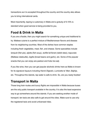 transactions as it is accepted throughout the country and the country also allows
you to bring international cards.
Most importantly, tipping is customary in Malta and a gratuity of 5-10% is
standard when good service is being provided to you.
Food & Drink in Malta
If you are a foodie, then you might search for something unique and traditional to
try. Maltese cuisine is a perfect mixture of Mediterranean flavors and disease
from its neighboring countries. Most of the dishes have common staples
including fresh vegetables, meat, fish, and cheese. Some specialities include
lampuki (fish pie), aljotta (fish soup), stuffat tal-fenek (rabbit stew), kapunata
(Maltese ratatouille), bigilla (broad beans and garlic), etc. Some of the popular
snacks that you can enjoy are pastizzi and hobz biz-zejt.
If you like wine, then you can get popular alcoholic drinks here as Malta is known
for its signature liqueurs including Hanini Digestiv, Lumicetta ta’ Mari, Bajtrija,
etc. Throughout the islands, tap water is safe to drink. So, are you ready foodies!
Transport in Malta
Those long train routes and luxury flights are impossible in Malta because buses
are the only public transport available in the country. It is also the least expensive
way to go somewhere around the islands. If you are seeking another mode of
transport, ten taxis are also safe to get around the cities. Make sure to use only
the registered taxis and avoid unlicensed rides.
 