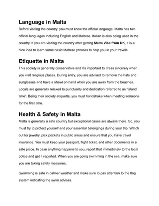 Language in Malta
Before visiting the country, you must know the official language. Malta has two
official languages including English and Maltese. Italian is also being used in the
country. If you are visiting the country after getting Malta Visa from UK, it is a
nice idea to learn some basic Maltese phrases to help you in your travels.
Etiquette in Malta
This society is generally conservative and it’s important to dress sincerely when
you visit religious places. During entry, you are advised to remove the hats and
sunglasses and have a shawl on hand when you are away from the beaches.
Locals are generally relaxed to punctuality and dedication referred to as “island
time”. Being their society etiquette, you must handshake when meeting someone
for the first time.
Health & Safety in Malta
Malta is generally a safe country but exceptional cases are always there. So, you
must try to protect yourself and your essential belongings during your trip. Watch
out for jewelry, pick pockets in public areas and ensure that you have travel
insurance. You must keep your passport, flight ticket, and other documents in a
safe place. In case anything happens to you, report that immediately to the local
police and get it reported. When you are going swimming in the sea, make sure
you are taking safety measures.
Swimming is safe in calmer weather and make sure to pay attention to the flag
system indicating the swim advises.
 