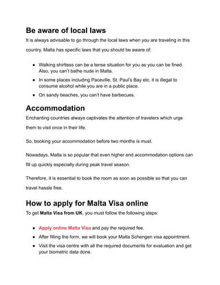 Be aware of local laws
It is always advisable to go through the local laws when you are traveling in this
country. Malta has specific laws that you should be aware of:
● Walking shirtless can be a tense situation for you as you can be fined.
Also, you can’t bathe nude in Malta.
● In some places including Paceville, St. Paul’s Bay etc. it is illegal to
consume alcohol while you are in a public place.
● On sandy beaches, you can’t have barbecues.
Accommodation
Enchanting countries always captivates the attention of travelers which urge
them to visit once in their life.
So, booking your accommodation before two months is must.
Nowadays, Malta is so popular that even higher end accommodation options can
fill up quickly especially during peak travel season.
Therefore, it is essential to book the room as soon as possible so that you can
travel hassle free.
How to apply for Malta Visa online
To get Malta Visa from UK, you must follow the following steps:
● Apply online Malta Visa and pay the required fee.
● After filling the form, we will book your Malta Schengen visa appointment.
● Visit the visa centre with all the required documents for evaluation and get
your biometric data done.
 