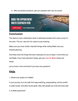● After successful procedure, get your passport with visa via courier.
Conclusion
The island is truly a destination which is attracting travelers from every corner of
the word. The sun, sea and rich culture is just amazing.
Make sure you know certain important things while visiting Malta once you
finished planning.
And these were the things that were necessary for you to keep in mind while you
visit Malta. If you have planned it wisely, get your visa for Malta timely and
enjoy!
Let us know in the comments if you have any questions!
FAQs
1. What to be careful of in Malta?
In your journey, try to be safe from bag-snatching, pickpocketing, and be careful
in public buses, and other tourist spots. Stay with people you trust and know well.
2. Is Malta expensive?
 