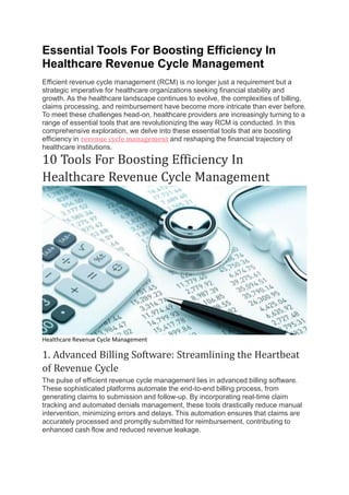 Essential Tools For Boosting Efficiency In
Healthcare Revenue Cycle Management
Efficient revenue cycle management (RCM) is no longer just a requirement but a
strategic imperative for healthcare organizations seeking financial stability and
growth. As the healthcare landscape continues to evolve, the complexities of billing,
claims processing, and reimbursement have become more intricate than ever before.
To meet these challenges head-on, healthcare providers are increasingly turning to a
range of essential tools that are revolutionizing the way RCM is conducted. In this
comprehensive exploration, we delve into these essential tools that are boosting
efficiency in revenue cycle management and reshaping the financial trajectory of
healthcare institutions.
10 Tools For Boosting Efficiency In
Healthcare Revenue Cycle Management
Healthcare Revenue Cycle Management
1. Advanced Billing Software: Streamlining the Heartbeat
of Revenue Cycle
The pulse of efficient revenue cycle management lies in advanced billing software.
These sophisticated platforms automate the end-to-end billing process, from
generating claims to submission and follow-up. By incorporating real-time claim
tracking and automated denials management, these tools drastically reduce manual
intervention, minimizing errors and delays. This automation ensures that claims are
accurately processed and promptly submitted for reimbursement, contributing to
enhanced cash flow and reduced revenue leakage.
 