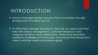 INTRODUCTION
 Product managers guide a product from conception through
development to market launch.
 To effectively manage this process, they rely on various tools that
help with project management, customer feedback, road
mapping, analytics, and collaboration. These tools streamline
workflows, facilitate communication, and ensure that the product
meets customer needs and business goals.
 