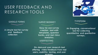 USER FEEDBACK A N D
RESEARCH TOOLS
A sim ple tool for survey
and feedback
collection
GOOGLE FORMS SURVEYMONKEY
Easy- to- use survey
creation tool with
tem plates, question
banks, and real- tim e
analytics.
TYPEFORM
An Engaging, conversational
tool for collecting
quantitative and qualitative
surveys.
USERTESTING
On- dem and user research tool
offering video feedback from real
users, usability testing, and user
 