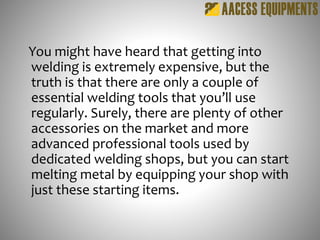You might have heard that getting into
welding is extremely expensive, but the
truth is that there are only a couple of
essential welding tools that you’ll use
regularly. Surely, there are plenty of other
accessories on the market and more
advanced professional tools used by
dedicated welding shops, but you can start
melting metal by equipping your shop with
just these starting items.
 