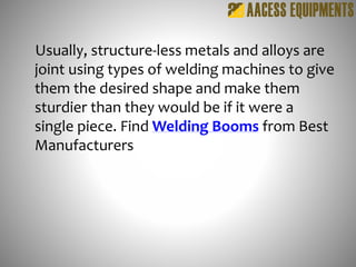Usually, structure-less metals and alloys are
joint using types of welding machines to give
them the desired shape and make them
sturdier than they would be if it were a
single piece. Find Welding Booms from Best
Manufacturers
 