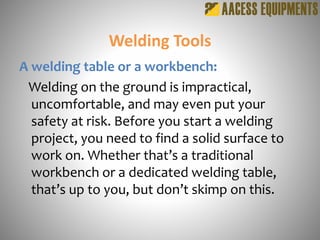 Welding Tools
A welding table or a workbench:
Welding on the ground is impractical,
uncomfortable, and may even put your
safety at risk. Before you start a welding
project, you need to find a solid surface to
work on. Whether that’s a traditional
workbench or a dedicated welding table,
that’s up to you, but don’t skimp on this.
 