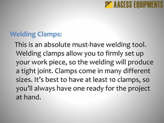 Welding Clamps:
This is an absolute must-have welding tool.
Welding clamps allow you to firmly set up
your work piece, so the welding will produce
a tight joint. Clamps come in many different
sizes. It’s best to have at least 10 clamps, so
you’ll always have one ready for the project
at hand.
 
