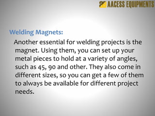 Welding Magnets:
Another essential for welding projects is the
magnet. Using them, you can set up your
metal pieces to hold at a variety of angles,
such as 45, 90 and other. They also come in
different sizes, so you can get a few of them
to always be available for different project
needs.
 