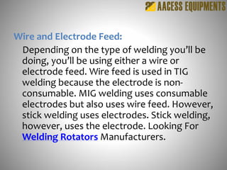 Wire and Electrode Feed:
Depending on the type of welding you’ll be
doing, you’ll be using either a wire or
electrode feed. Wire feed is used in TIG
welding because the electrode is non-
consumable. MIG welding uses consumable
electrodes but also uses wire feed. However,
stick welding uses electrodes. Stick welding,
however, uses the electrode. Looking For
Welding Rotators Manufacturers.
 